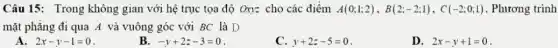 Câu 15: Trong không gian với hệ trục tọa độ Oxy= cho các điểm A(0;1;2),B(2;-2;1),C(-2;0;1) . Phương trình
mặt phẳng đi qua A và vuông góc với BC là D
A. 2x-y-1=0
B. -y+2z-3=0
C. y+2z-5=0
D. 2x-y+1=0