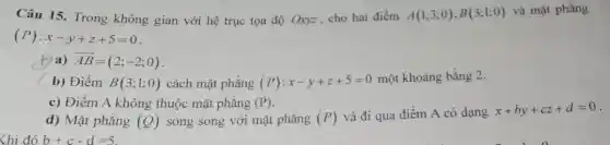 Câu 15. Trong không gian với hệ trục tọa độ Oxyz cho hai điểm A(1;3;0),B(3;1;0) và mặt phẳng
(P):x-y+z+5=0
(1)a) overrightarrow (AB)=(2;-2;0)
b) Điểm B(3;1;0) cách mặt phẳng (P):x-y+z+5=0
một khoảng bằng 2.
c) Điểm A không thuộc mặt phẳng (P)
d) Mặt phẳng (Q) song song với mặt phẳng (P) và đi qua điểm A có dạng
x+by+cz+d=0
<hi đó b+c-d=5