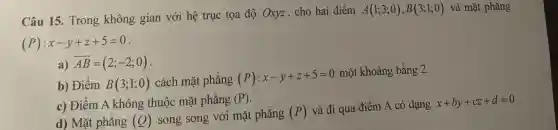 Câu 15. Trong không gian với hệ trục tọa độ Oxyz, cho hai điểm
A(1;3;0),B(3;1;0) và mặt phẳng
(P):x-y+z+5=0
a) overrightarrow (AB)=(2;-2;0)
b) Điểm B(3;1;0) cách mặt phẳng (P):x-y+z+5=0
một khoảng bằng 2.
c) Điểm A không thuộc mặt phẳng (P)
d) Mặt phẳng (Q)
song song với mặt phẳng (P)
và đi qua điểm A có dạng
x+by+cz+d=0