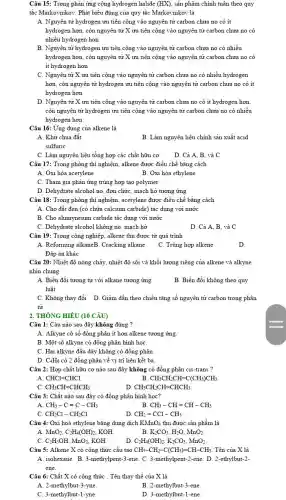 Câu 15: Trong phản ứng cộng hydrogen halide (HX) sản phẩm chính tuân theo quy
tắc Markovnikor: Phát biểu đúng của quy tắc Markovnikov là
A. Nguyên tử hydrogen vu tiên cộng vào nguyên tử carbon chưa no có ít
hydrogen hơn, còn nguyên tử X ưu tiên cộng vào nguyên tử carbon chưa no có
nhiều hydrogen hơn
B. Nguyên tử hydrogen ưu tiên cộng vào nguyên tử carbon chưa no có nhiều
hydrogen hơn, còn nguyên tử X ưu tiên cộng vào nguyên tử carbon chưa no có
it hydrogen hơn
C. Nguyên tử X ưu tiên cộng vào nguyên tử carbon chưa no có nhiều hydrogen
hơn, còn nguyên tử hydrogen ưu tiên cộng vào nguyên tử carbon chưa no có ít
hydrogen hơn
D. Nguyên tử X ưu tiên cộng vào nguyên tử carbon chưa no có ít hydrogen hơn.
còn nguyên tử hydrogen ưu tiên cộng vào nguyên tử carbon chưa no có nhiều
hydrogen hơn
Câu 16: Ứng dụng của alkene là
A. Khử chua đất
B. Làm nguyên liệu chính sản xuất acid
sulfuric
C. Làm nguyên liệu tổng hợp các chất hữu cơ D. Cả A, B.và C
Câu 17: Trong phòng thí nghiệm, alkene được điều chế bằng cách
A. Oxi hóa acetylene	B. Oxi hóa ethylene
C. Tham gia phản ứng trùng hợp tạo polymer
D. Dehydrate alcohol no đơn chức, mạch hở tương ứng
Câu 18: Trong phòng thí nghiệm, acetylene được điều chế bằng cách
A. Cho đất đèn (có chứa calcium carbide)tác dụng với nước
B. Cho alumyneium carbide tác dụng với nước
C. Dehydrate alcohol không no, mạch hở
D. Cả A, B và C
Câu 19: Trong công nghiệp, alkene thu được từ quá trình
A. Reforming alkaneB. Cracking alkane
C. Trùng hợp alkene
D.
Đáp án khác
Câu 20: Nhiệt độ nóng chảy, nhiệt độ sôi và khối lượng riêng của alkene và alkyne
nhìn chung
A. Biến đổi tương tự với alkane tương ứng
luật
B. Biến đổi không theo quy
C. Không thay đồi D. Giảm dần theo chiều tǎng số nguyên tử carbon trong phân
tử
2. THÔNG HIỂU (10 CÂU)
Câu 1: Câu nào sau đây không đúng ?
A. Alkyne có số đồng phân ít hơn alkene tương ứng
B. Một số alkyne có đồng phân hình hoc
C. Hai alkyne đầu dãy không có đồng phân
D. C_(4)H_(6) có 2 đồng phân về vị trí liên kết ba
Câu 2: Hợp chất hữu cơ nào sau đây không có đồng phân cis-trans ?
A CHCl=CHCl
B CH_(3)CH_(2)CH=C(CH_(3))CH_(3)
CH_(3)CH=CHCH_(3).
D CH_(3)CH_(2)CH=CHCH_(3).
Câu 3: Chất nào sau đây có đồng phân hình học?
A CH_(3)-Cequiv C-CH_(3)
CH_(3)-CH=CH-CH_(3)
C. CH_(2)Cl-CH_(2)Cl
D. CH_(2)=CCl-CH_(3)
Câu 4: Oxi hoá ethylene bằng dung dịch KMnO_(4) thu được sản phẩm là
A. MnO_(2),C_(2)H_(4)(OH)_(2) KOH
B K_(2)CO_(3),H_(2)O,MnO_(2).
C. C_(2)H_(5)OH,MnO_(2) KOH
C_(2)H_(4)(OH)_(2),K_(2)CO_(3),MnO_(2).
Câu 5: Alkene X có công thức cấu tạo CH_(3)-CH_(2)-C(CH_(3))=CH-CH_(3) . Tên của X là
A. isohexane. B. 3-methylpent-3-ene. C. 3-methylpent-2-ene D. 2-ethylbut-2-
ene.
Câu 6: Chất X có công thức . Tên thay thế của X là
A. 2-methylbut-3-yne
B. 2-methylbut-3-ene
C. 3-methylbut-1-yne
D. 3-methylbut-1-ene