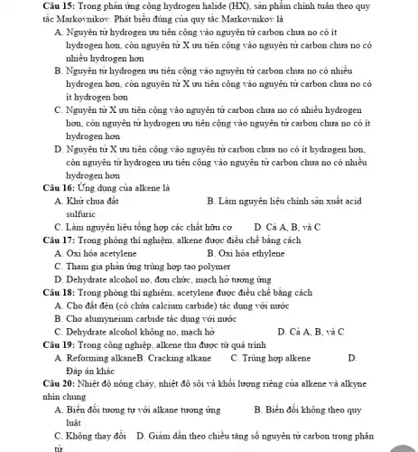 Câu 15: Trong phản ứng cộng hydrogen halide (HX) , sản phẩm chính tuân theo quy
tắc Markovnikov: Phát biểu đúng của quy tắc Markovnikov là
A. Nguyên tử hydrogen ưu tiên cộng vào nguyên tử carbon chưa no có ít
hydrogen hơn, còn nguyên tử X ưu tiên cộng vào nguyên tử carbon chưa no có
nhiều hydrogen hơn
B. Nguyên tử hydrogen ưu tiên cộng vào nguyên tử carbon chưa no có nhiều
hydrogen hơn, còn nguyên tử X ưu tiên cộng vào nguyên tử carbon chưa no có
it hydrogen hơn
C. Nguyên tử X ưu tiên cộng vào nguyên tử carbon chưa no có nhiều hydrogen
hơn, còn nguyên tử hydrogen ưu tiên cộng vào nguyên tử carbon chưa no có ít
hydrogen hơn
D. Nguyên tử X ưu tiên cộng vào nguyên tử carbon chưa no có ít hydrogen hơn,
còn nguyên tử hydrogen ưu tiên cộng vào nguyên tử carbon chưa no có nhiêu
hydrogen hơn
Câu 16: Ứng dụng của alkene là
A. Khử chua đất
B. Làm nguyên liệu chính sản xuất acid
sulfuric
C. Làm nguyên liệu tổng hợp các chất hữu cơ
D. Cả A, B . và C
Câu 17: Trong phòng thí nghiệm, alkene được điều chế bằng cách
A. Oxi hóa acetylene
B. Oxi hóa ethylene
C. Tham gia phản ứng trùng hợp tạo polymer
D. Dehydrate alcohol no , đơn chức, mạch hở tương ứng
Câu 18: Trong phòng thí nghiệm, acetylene được điều chế bǎng cách
A. Cho đất đèn (có chứa calcium carbide)tác dụng với nước
B. Cho alumyneium carbide tác dụng với nước
C. Dehydrate alcohol không no, mạch hở
D. Cả A, B , và C
Câu 19: Trong công nghiệp, alkene thu được từ quá trình
A. Reforming alkaneB. Cracking alkane
C. Trùng hợp alkene
D.
Đáp án khác
Câu 20: Nhiệt độ nóng chảy, nhiệt độ sôi và khối lượng riêng của alkene và alkyne
nhìn chung
A. Biến đổi tương tự với alkane tương ứng
luật
B. Biến đổi không theo quy
C. Không thay đổi D. Giảm dần theo chiều tǎng số nguyên tử carbon trong phân
tư
