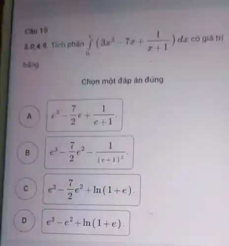 Câu 15
3.0,4 .9 . Tích phân int _(0)^c(3x^2-7x+(1)/(x+1))dx
có giá trị
bằng
Chọn một đáp án đúng
A e^2-(7)/(2)e+(1)/(e+1)
B B
e^3-(7)/(2)e^2-(1)/((e+1)^2)
C e^3-(7)/(2)e^2+ln(1+e) C
D )
e^3-e^2+ln(1+e)