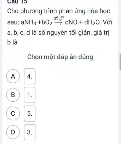 Câu 15
B)
Cho phương trình phản ứng hóa hoc
sau: aNH_(3)+bO_(2)xrightarrow (xt,t)cNO+dH_(2)O
a. b. c. d là số nguyên tối giản , giá trị
b là
Chọn một đáp án đúng
A A 4.
B 1.
C 5. c
D 3.