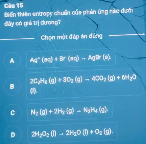 Câu 15
Biến thiên entropy chuẩn của phản ứng nào dưới
đây có giá trị dương?
Chọn một đáp án đứng
A
Ag^+(aq)+Br(aq)arrow AgBr(s)
B
2C_(2)H_(6)(g)+3O_(2)(g)arrow 4CO_(2)(g)+6H_(2)O
(l)
C N_(2)(g)+2H_(2)(g)arrow N_(2)H_(4)(g)
D
2H_(2)O_(2)(l)arrow 2H_(2)O(l)+O_(2)(g)