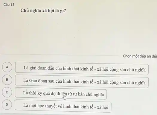 Câu 15
Chủ nghĩa xã hội là gì?
Chọn một đáp án đứr
A A
Là giai đoạn đầu của hình thái kinh tế - xã hội cộng sản chủ nghĩa
B B
Là Giai đoạn sau của hình thái kinh tế - xã hội cộng sản chủ nghĩa
C c
Là thời kỳ quá độ đi lên từ tư bản chủ nghĩa
D D
Là một học thuyết về hình thái kinh tê - xã hội