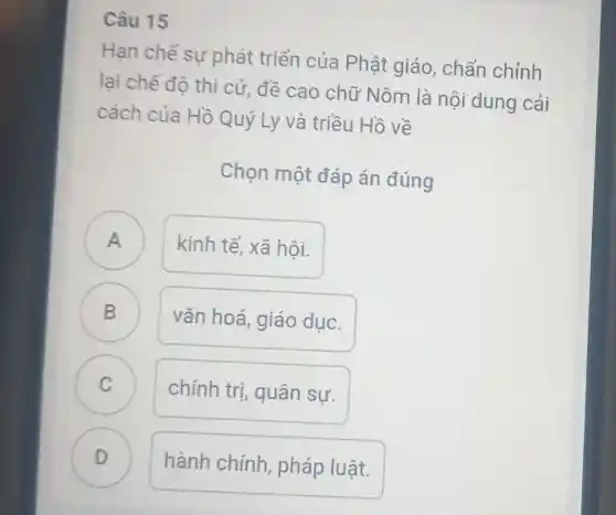 Câu 15
Hạn chế sư phát triển của Phật giáo , chấn chỉnh
lại chế độ thi cử, đề cao chữ Nôm là nội dung cải
cách của Hồ Quý Ly và triều Hồ về
Chọn một đáp án đúng
A A
kinh tế, xã hôi.
B D
vǎn hoá, giáo duc.
C C
chính trị quân sự.
D )
hành chính pháp luật.