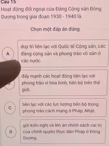 Câu 15
Hoạt động đối ngoại của Đảng Cộng sản Đông
Dương trong giai đoạn 1930-1940 là
Chọn một đáp án đúng
A n
duy trì liên lạc với Quốc tế Cộng sản, các
đảng cộng sản và phong trào vô sản ở
các nước.
đẩy mạnh các hoạt động liên lac với
phong trào vì hòa bình, tiến bộ trên thế
giới.
C
liên lac với các lực lượng tiến bộ trong
C
phong trào cách mạng ở Pháp , Nhật.
gửi kiến nghị và lên án chính sách cai trị