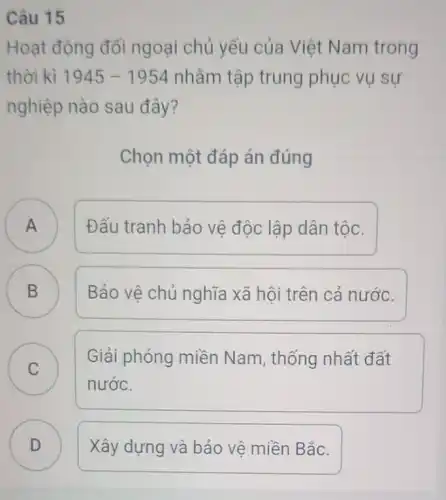 Câu 15
Hoạt động đối ngoại chủ yếu của Việt Nam trong
thời kì 1945-1954 nhằm tập trung phục vụ sự
nghiệp nào sau đây?
Chọn một đáp án đúng
A Đấu tranh bảo vệ độc lập dân tộc. A
B Bảo vệ chủ nghĩa xã hội trên cả nước. B
C
Giải phóng miền Nam, thống nhất đất
C
nước.
D Xây dựng và bảo vệ miền Bắc. D