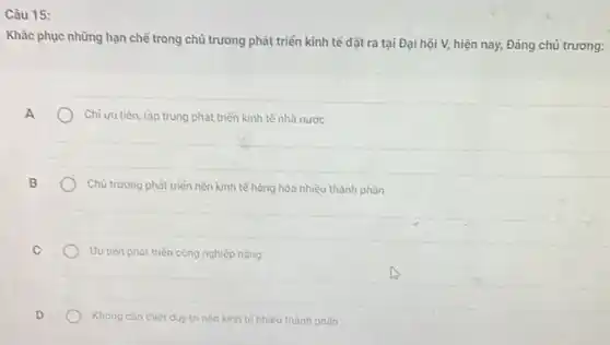 Câu 15:
Khǎc phục những hạn chế trong chủ trương phát triển kinh tế đặt ra tại Đại hội V,hiện nay, Đảng chủ trương:
A
Chi uu tiên, tập trung phát triển kinh tế nhà nước
B
Chủ trương phát triển nền kinh tế hàng hóa nhiều thành phần
C
Uu tiên phát triến công nghiệp nặng
D
Không cần thiết duy trì nền kinh tế nhiều thành phần