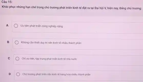 Câu 15:
Khǎc phục những hạn chế trong chủ trương phát triển kinh tế đặt ra tại Đại hội V, hiện nay, Đảng chủ trương:
A
Ưu tiên phát triển công nghiệp nặng
B
Không cần thiết duy trì nền kinh tế nhiều thành phần
C
Chỉ ưu tiên, tập trung phát triển kinh tế nhà nước
D
Chủ trương phát triển nền kinh tế hàng hóa nhiều thành phần