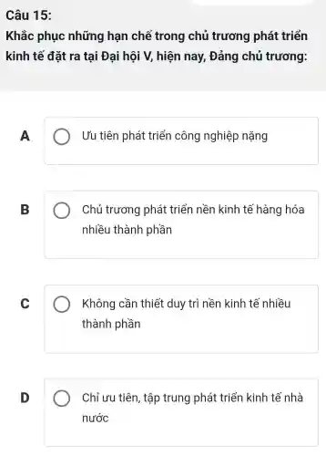 Câu 15:
Khắc phục những hạn chế trong chủ trương phát triển
kinh tế đặt ra tại Đại hội V, hiện nay , Đảng chủ trương:
A
Ưu tiên phát triển công nghiệp nặng
B
Chủ trương phát triển nền kinh tế hàng hóa
nhiều thành phần
C
Không cần thiết duy trì nền kinh tế nhiều
thành phần
D
Chỉ ưu tiên , tập trung phát triển kinh tế nhà