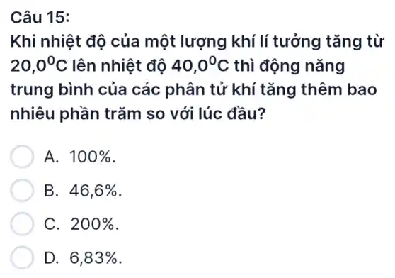 Câu 15:
Khi nhiệt độ của một lượng | khí lí tưởng tǎng từ
20,0^circ C lên nhiệt độ 40,0^circ C thì động nǎng
trung bình của các phân tử khí tǎng thêm bao
nhiêu phần trǎm so với lúc đầu?
A. 100% 
B. 46,6% 
C. 200% 
D. 6,83%