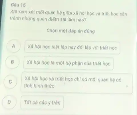 Câu 15
Khi xem xét mới quan hệ giữa xã hội học và triết học cân
tránh những quan điểm sai làm nào?
Chọn một đáp án đúng
A Xã hội học biệt lập hay đối lập với triết học A
Xã hội học là một bộ phân cúa triết học B
C
tinh hinh thức
Xã hội hoc và triết học chi có mối quan hệ có
D Tất cá các ý trên