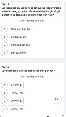 Câu 15
Lực lượng nào giữ vai trò nòng cốt của lực lượng vũ trang
nhân dân trong sự nghiệp bảo vệ an ninh quốc gia và giữ
gìn trật tự, an toàn xã hội của Nhà nước Việt Nam?
Chọn một đáp án đúng
A Quân đội nhân dân A
B Bộ đội chủ lực B
C Công an nhân dân
v
D Dân quân tự vệ
v
Câu 16
Cuộc khơi nghĩa Bắc Sơn diễn ra vào thời gian nào?
Chọn một đáp án đúng
A 27/9/1940 A
B B
18/10/1910
C C
29/7/1940
D D
22/12/1940