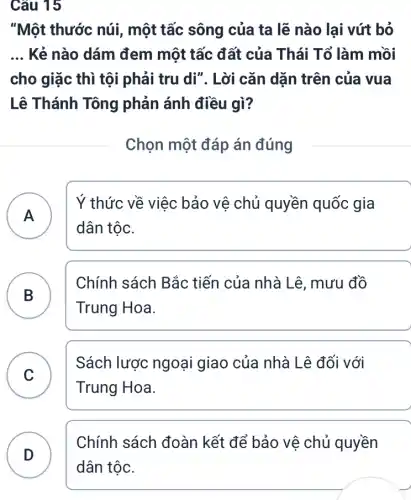 Câu 15
"Một thước núi,một tấc sông của ta lẽ nào lại vứt bỏ
__ Kẻ nào dám đem một tấc đất của Thái Tổ làm mồi
cho giặc thì tội phải tru di". Lời cǎn dặn trên của vua
Lê Thánh Tông phản ánh điều gì?
Chọn một đáp án đúng
A )
Ý thức về việc bảo vê chủ quyền quốc gia
dân tộc.
B B
Chính sách Bắc tiến của nhà Lê , mưu đồ
Trung Hoa.
C v
Sách lược ngoại giao của nhà Lê đối với
Trung Hoa.
Chính sách đoàn kết để bảo vệ chủ quyền