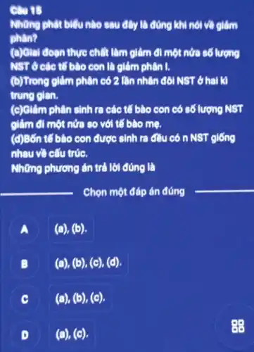 Câu 15
Những phát biểu nào sau đây là đúng khi nói về giảm
phân?
(a)Giai đoan thực chất làm giảm đi một nửa số lượng
NST ở các tổ bào con là giảm phân I.
(b)Trong giảm phân có 2 lần nhân đôi NST ở hai k
trung gian.
(c)Giảm phân sinh ra các tế bào con có số lượng NST
giảm đi một nửa so với tế bào mẹ.
(d)Bốn tế bào con được sinh ra đều có n NST giống
nhau về cấu trúc.
Những phương án trả lời đúng là
__ Chọn một đáp án đúng
__
A
(a), (b).
B (.)
(a),(b),(c),(d)
C
(a),(b),(c)
(a), (c). D
88