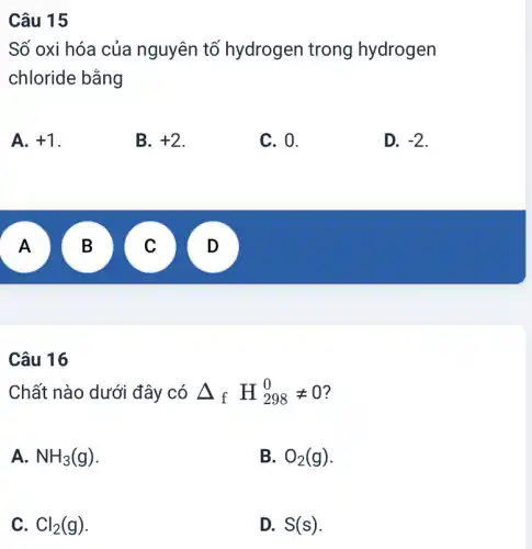 Câu 15
Số oxi hóa của nguyên tố hydrogen trong hydrogen
chloride bằng
A. +1
B. +2
C. 0.
D. -2
A
A
B
v
.
Câu 16
Chất nào dưới đây có Delta _(f)H_(298)^0neq 0
A. NH_(3)(g)
B. O_(2)(g)
C. Cl_(2)(g)
D. S(s)