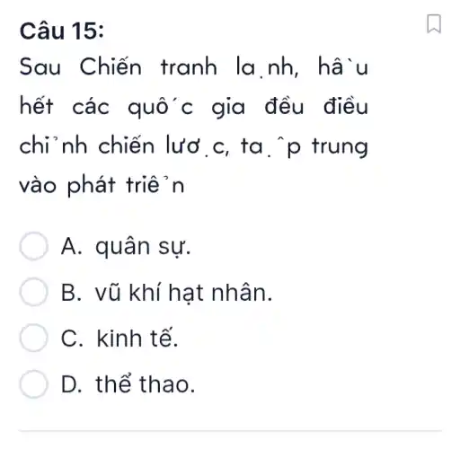 Câu 15:
Sau Chiến tranh la nh . hâìu
hết các quốc gia đều điều
chi nh chiến lươ c, ta . p trung
vào phát triệ in
A. quân sự.
B. vũ khí hat nhân.
C. kinh tế.
D. thể thao.