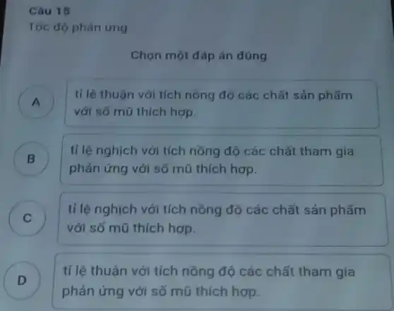 Câu 15
Tốc độ phản ứng
Chọn một đáp án đúng
A )
với số mũ thích hợp.
tỉ lệ thuận với tích nồng độ các chất sản phẩm
B )
tỉ lệ nghịch với tích nồng độ các chất tham gia
phản ứng với số mũ thích hợp.
C )
với số mũ thích hợp.
tỉ lệ nghịch với tích nồng độ các chất sản phẩm
D )
tỉ lệ thuận với tích nồng độ các chất tham gia
phản ứng với số mũ thích hợp.