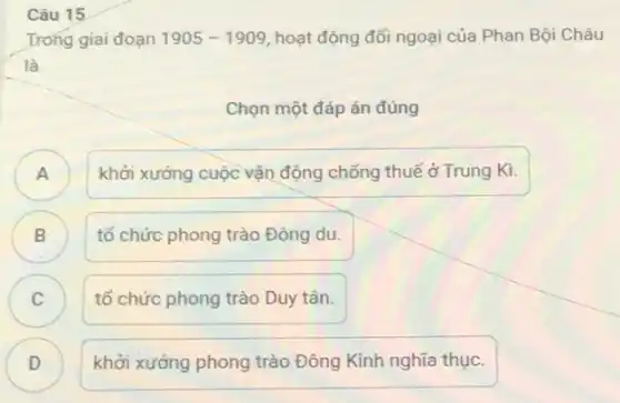 Câu 15
Trong giai đoạn 1905-1909 hoạt động đối ngoại của Phan Bội Châu
là
Chọn một đáp án đúng
)
khởi xướng cuộc vận động chống thuế ở Trung Kì.
B B
tổ chức phong trào Đông du.
C
tổ chức phong trào Duy tân.
D )
khởi xướng phong trào Đông Kinh nghĩa thục.