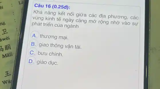 Câu 16 (0.25đ):
Khả nǎng kết nối giữa các địa phương, các
vùng kinh tế ngày càng mở rộng nhờ vào sư
phát triển của ngành
A thương mại.
B giao thông vận tải.
C bưu chính.
D giáo dục.