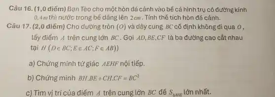 Câu 16. (1,0 điểm) Ban Tèo cho một hòn đá cảnh vào bể cá hình tru có đường kính
0,4m thì nước trong bể dâng lên 2cm . Tính thể tích hòn đá cảnh.
Câu 17. (2,0 điểm) Cho đường tròn (O) và dây cung BC cố định không đi qua o,
lấy điểm A trên cung lớn BC . Gọi AD.BE,CF là ba đường cao cắt nhau
tại H (Din BC;Ein AC;Fin AB))
a) Chứng minh tứ giá - AEHF nội tiếp.
b) Chứng minh BH.BE+CH.CF=BC^2
c) Tìm vị trí của điểm A trên cung lớn BC để S_(Delta AHE) lớn nhất.