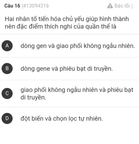 Câu 16 #13094316
Hai nhân tố tiến hóa chủ yếu giúp hình thành
nên đặc điểm thích nghi của quần thể là
A dòng gen và giao phối không ngẫu nhiên.
B dòng gene và phiêu bạt di truyền.
C
giao phối không ngẫu nhiên và phiêu bat
di truyền.
) đột biến và chọn lọc tự nhiên.
A Báo lỗi