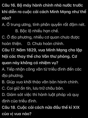 Câu 16. Bộ máy hành chính nhà nước trước
khi diễn ra cuộc cải cách Minh Mạng như thế
nào?
A. Ở trung ướng, tính phân quyền rất đậm nét.
B. Bộc lô nhiều han chế
C. Ở địa phướng, nhiều có quan chưa được
hoàn thiên. D. Chưa hoàn chỉnh
Câu 17. Nǎm 1829. vua Minh Mạng cho lập
Nội các thay thể cho Vǎn thư phòng . Cơ
quan này không có nhiệm vụ?
A. Tiếp nhân công vǎn từ triều đình đến các
địa phướng.
B. Giúp vua khởi thảo vǎn bản hành chính.
C. Coi giữ ấn tín, lưu trữ châu bản.
D. Giám sát việc thi hành luật pháp và quy
định của triều đình
Câu 18. Cuộc cải cách nửa đầu thế kỉ xix
của vị vua nào?