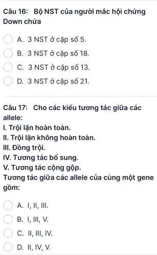 Câu 16: Bô NST của người mắc hội chứng
Down chứa
A. 3 NST ở cặp số 5.
B. 3 NST ở cặp số 18.
C. 3 NST ở cặp số 13.
D. 3 NST ở cặp số 21.
Câu 17: Cho các kiểu tương tác giữa các
allele:
I. Trội lặn hoàn toàn.
II. Trội lặn không hoàn toàn.
III. Đồng trội.
IV. Tương tác bổ sung.
V. Tương tác cộng gộp.
Tương tác giữa các allele của cùng một gene
gồm:
A. I, II, III.
B. I, III, V.
C. II, III, IV.
D. II, IV, V.