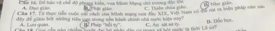 Cấu 16. Đề bảo vệ chế độ phong kiến, vua Minh Mạng chủ trương độc tồn
D) Nho giáo.
C. Thiên chúa giáo.
A. Đạo giáo.
B. Phật giáo.
( Câu 17. Từ thực tiễn cuộc cải cách của Minh mạng nửa đầu XIX, Việt Nam có thế rút ra biện pháp nào sau
đây để giảm bớt những tiêu cực trong nền hành chính nhà nước hiện nay?
A. Luru quan.
(B.) Phép "hồi ty".
Phép "hồi ty". C . Ấn sát sứ ty Lê sơ?
C. Án sát sứ ty.
D. Đốc họC.