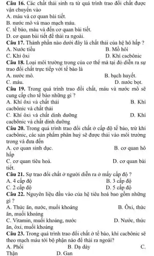 Câu 16. Các chất thải sinh ra từ quá trình trao đổi chất được
vận chuyển vào
A. máu và cơ quan bài tiết.
B. nước mô và mao mạch máu.
C. tế bào, máu và đến cơ quan bài tiết.
D. cơ quan bài tiết để thải ra ngoài.
Câu 17. Thành phần nào dưới đây là chất thải của hệ hô hấp ?
A. Nước tiểu
B. Mồ hôi
C. Khí ôxi
D. Khí cacbônic
Câu 18. Loại môi trường trong của cơ thể mà tại đó diễn ra sự
trao đổi chất trực tiếp với tế bào là
A. nước mô.
B. bạch huyết.
C. máu.
D. nước bọt.
Câu 19. Trong quá trình trao đổi chất, máu và nước mô sẽ
cung cấp cho tế bào những gì ?
A. Khí ôxi và chất thải
B. Khí
cacbônic và chất thải
C. Khí ôxi và chất dinh dưỡng
cacbônic và chất dinh dưỡng
D. Khí
Câu 20. Trong quá trình trao đổi chất ở cấp độ tế bào, trừ khí
cacbônic, các sản phẩm phân huỷ sẽ được thải vào môi trường
trong và đưa đến
A. cơ quan sinh dụC.
hấp
B. cơ quan hô
C. cơ quan tiêu hoá.
tiêt.
D. cơ quan bài
Câu 21. Sự trao đổi chất ở người diễn ra ở mấy cấp độ ?
A. 4 cấp độ
B. 3 cấp độ
C. 2 cấp độ	D. 5 cấp độ
Câu 22. Nguyên liệu đầu vào của hệ tiêu hoá bao gồm những
gì?
A. Thức ǎn, nước , muối khoáng
B. Ôxi, thức
ǎn, muối khoáng
C. Vitamin, muối khoáng, nước
D. Nước, thức
ǎn, ôxi, muối khoáng
Câu 23. Trong quá trình trao đổi chất ở tế bào khí cacbônic sẽ
theo mạch máu tới bộ phận nào để thải ra ngoài?
A. Phối
B. Dạ dày
C.
Thân
D. Gan