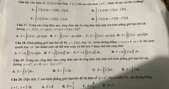 Câu 16. Cho hàm số f(x) có đạo hàm f'(x) liên tục trên đoạn [a;b]
Mệnh đề nào sau đây là đúng?
int _(a)^bf'(x)dx=f(b)-f(a)
B. int _(a)^bf'(x)dx=f(a)-f(b)
C. int _(a)^bf(x)dx=f(b)-f(a)
D. int _(a)^bf'(x)dx=f'(b)-f'(a)
Câu 17. Trong các công thức sau, công thức nào là công thức tính diện tích hình phẳng giới hạn bởi các
đường y=f(x),y=g(x),x=a,x=b,(alt b) ?
A. S=int _(b)^avert f(x)-g(x)vert dx . B. S=int _(a)^b[f(x)-g(x)]dx . C. S=int _(a)^bvert f(x)-g(x)vert dx D. S=int _(b)^a[f(x)-g(x)]dx
Câu 18. Hình phẳng giới hạn bởi đồ thị y=f(x) , trục Ox và hai đường thẳng x=a,x=b (alt b) khi quay
quanh trục Ox tạo thành một vật thể tròn xoay có thể tích V được tính bỡi công thức:
A. V=pi int _(a)^b[f(x)]dx
. B. V=int _(a)^b[f(x)]^2dx
. C. V=pi int _(a)^b[f(x)]^2dx
D V=pi int _(b)^a[f(x)]^2dx
Câu 19. Trong các công thức sau, công thức nào là công thức tính diện tích hình phẳng giới hạn bởi các
đường y=x^3,y=0,x=-1,x=1 ?
A. S=int _(1)^-1vert x^3vert dx
B. S=int _(-1)^1x^3dx
C S=int _(-1)^1vert x^3vert dx
D. S=int _(1)^-1x^3dx
Câu 20. Diện tích S của hình phẳng giới hạn bởi đồ thị hàm số y=x^2 , trục hoành Ox , các đường thẳng
x=1,x=2 là:
A. S=8
B. S=(7)/(3)
C. S=(8)/(3)
D. S=7