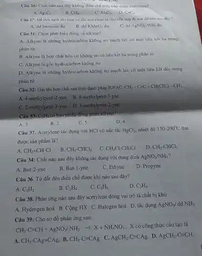 Câu 16: Chất nào sau đây không điều chế trực tiếp được acetylene?
A. Ag_(2)C_(2)
B. CH_(4)
C. Al_(4)C_(3)
D. CaC_(2)
Câu 17: Để làm sạch chylene có lǎn acetylene ta cho hỗn hợp đi qua dd nào sau dây?
A. dd bromine dur.
B. dd KMnO_(4) du
C. dd AgNO_(3)/NH_(3) du.
Câu 31: Chọn phát biểu đúng về alkyne?
A. Alkyne là những hydrocarbon không no mạch hở, có một liên kết ba trong
phân tử.
B. Alkyne là hợp chất hữu cơ không no có liên kết ba trong phân tủ
C. Alkyne là gốc hydrocarbon không no
D. Alkyne là những hydrocarbon không no mạch hở, có một liên kết đôi trong
phân tử.
Câu 32: Gọi tên hợp chất sau theo danh pháp IUPAC;
CH_(3)-C=C-CH(CH_(3))-CH_(3)
A. 4-methylpent-2 -yne
B. 4-methylpent-3 -yne
C. 2-methylpent-3 -yne
D. 3-methylpent-2-yne
Câu 33: C_(5)H_(8) có bao-nhiêu-đồng phân alkyne?
A. 3
B. 2
C. 5
D. 4
Câu 37. Acetylene tác dụng với HCl có xúc tác HgCl_(2) nhiệt độ 150-200^circ C thu
được sản phẩm là?
A. CH_(2)=CH-Cl
B. CH_(3)-CHCl_(2)
C. CH_(2)Cl-CH_(2)Cl
D. CH_(2)-CHCl_(2)
Câu 34: Chất nào sau đây không tác dụng với dung dịch
AgNO_(3)/NH_(3)
A. But-2-yne
B. But-1-yne
C. Ethyne
D. Propyne
Câu 36. Từ đất đèn điều chế được khí nào sau đây?
A. C_(2)H_(2)
B. C_(2)H_(4)
C. C_(2)H_(6)
D. C_(3)H_(4)
Câu 38. Phản ứng nào sau đây acetylene đóng vai trò là chất bị khử
A. Hydrogen hoá B Cộng HX C. Halogen hoá D. tác dụng
AgNO_(3) dd NH_(3)
Câu 39: Cho sơ đồ phản ứng sau:
CH_(3)-Cequiv CH+AgNO_(3)/NH_(3)arrow X+NH_(4)NO_(3)
. X có công thức cấu tạo là
A. CH_(3)-CAgequiv CAg B. CH_(3)-Cequiv CAg C. AgCH_(2)-Cequiv CAg D. AgCH_(2)-Cequiv CH