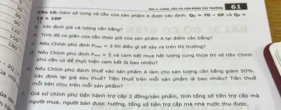 Câu 16: Hàm số cung và cầu của sản phẩm A được xác định: Q_(D)=70-5P và Qs=
10+10p
a. Xác định giá và lượng cân bằng?
b. Tính độ co giãn của cầu theo giá của sản phẩm A tại điểm cân bằng?
c. Nếu Chính phủ định P_(max)=3thgrave (i) điều gì sẽ xảy ra trên thị trường?
nood
d. Nếu Chính phủ định P_(min)=5 và cam kết mua hết lượng cung thừa thì số tiền Chính
phủ cần có để thực hiện cam kết là bao nhiêu?
e. Nếu Chính phủ đánh thuế vào sản phẩm A làm cho sản lượng cân bằng giảm 50% 
Xác định lại giá sau thuế? Tiền thuế trên mỗi sản phẩm là bao nhiêu? Tiền thuế
mỗi bên chịu trên mỗi sản phẩm?
f. Giả sử chính phủ tiến hành trợ cấp 2dgrave (o)ng/sgrave (a)n phẩm, tính tổng số tiền trợ cấp mà
người mua, người bán được hưởng, tổng số tiền trợ cấp mà nhà nước thu được.