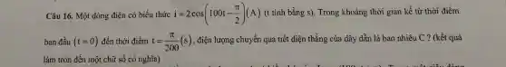 Câu 16. Một dòng điện có biểu thức i=2cos(100t-(pi )/(2))(A) (t tính bằng s).Trong khoảng thời gian kể từ thời điểm
ban đầu (t=0) đến thời điểm t=(pi )/(200)(s)
, điện lượng chuyển qua tiết diện thẳng của dây dẫn là bao nhiêu C?(kết quả
làm tròn đến một chữ số có nghĩa)