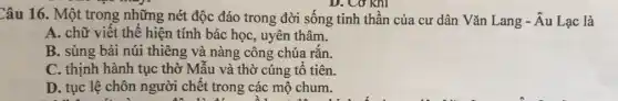 Câu 16. Một trong những nét độc đáo trong đời sống tinh thần của cư dân Vǎn Lang - Âu Lạc là
D. Cơ khí
A. chữ viết thể hiện tính bác học,uyên thâm.
B. sùng bái núi thiêng và nàng công chúa rắn.
C. thịnh hành tục thờ Mẫu và thờ cúng tổ tiên.
D. tục lệ chôn người chết trong các mộ chum.