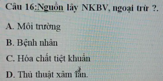 Câu 16 :Nguồn lây NKBV , ngoại trừ ?.
A. Môi trường
B. Bệnh nhân
C. Hóa chất tiệt khuẩn
D. Thủ thuật xâm lần.