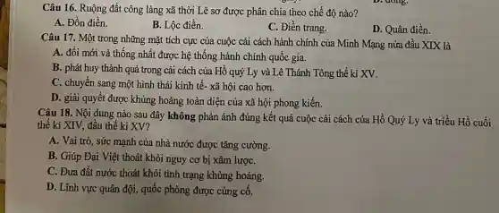 Câu 16. Ruộng đất công làng xã thời Lê sơ được phân chia theo chế độ nào?
A. Đồn điền.
B. Lộc điền.
C. Điền trang.
D. Quân điền.
Câu 17. Một trong những mặt tích cực của cuộc cải cách hành chính của Minh Mạng nửa đầu XIX là
A. đổi mới và thống nhất được hệ thống hành chính quốc gia.
B. phát huy thành quả trong cải cách của Hồ quý Ly và Lê Thánh Tông thế kỉ XV.
C. chuyển sang một hình thái kinh tế.xã hội cao hơn.
D. giải quyết được khủng hoảng toàn diện của xã hội phong kiến.
Câu 18. Nội dung nào sau đây không phản ánh đúng kết quả cuộc cải cách của Hồ Quý Ly và triều Hồ cuối
thế kỉ XIV, đầu thế kỉ XV?
A. Vai trò, sức mạnh của nhà nước được tǎng cường.
B. Giúp Đại Việt thoát khỏi nguy cơ bị xâm lượC.
C. Đưa đất nước thoát khỏi tình trạng khủng hoảng.
D. Lĩnh vực quân đội, quốc phòng được củng cố.