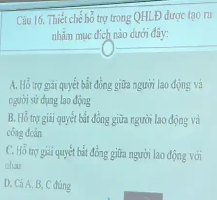 Câu 16. Thiết chế hỗ trợ trong QHLĐ được tao ra
nhằm mục đích nào dưới đây:
A. Hồ trợ giải quyết bất đồng giữa người lao động và
người sử dụng lao động
B. Hỗ trợ giải quyết bất đồng giữa người lao động và
công đoàn
C. Hỗ trợ giai quyết bất đồng giữa người lao động với
nhau
D. Cả A, B , C đúng