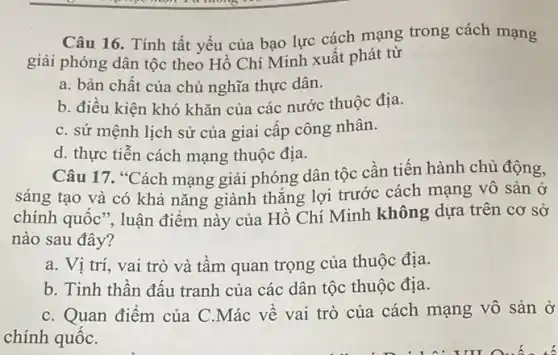 Câu 16. Tính tất yếu của bạo lực cách mạng trong cách mạng
giải phóng dân tộc theo Hồ Chí Minh xuất phát từ
a. bản chất của chủ nghĩa thực dân.
b. điều kiện khó khǎn của các nước thuộc địa.
C. sứ mệnh lịch sử của giai cấp công nhân.
d. thực tiễn cách mạng thuộc địa.
Câu 17. "Cách mạng giải phóng dân tộc cần tiến hành chủ động,
sáng tạo và có khả nǎng giành thắng lợi trước cách mạng vô sản ở
chính quốc", luận điểm này của Hồ Chí Minh không dựa trên cơ sở
nào sau đây?
a. Vị trí, vai trò và tầm quan trọng của thuộc địa.
b. Tinh thần đấu tranh của các dân tộc thuộc địa.
C. Quan điểm của C.Mác về vai trò của cách mạng vô sản ở
chính quốC.