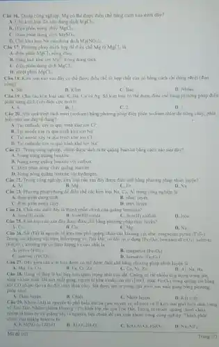 Câu 16. Trong công nghiệp, Mg có thể được điều chế bằng cách nào dưới đây?
A. Cho kim loại Zn vào dung dịch MgCl_(2)
B. Diện phân nóng chảy MgCl_(2)
C. Diện phân dung dịch MgSO_(4)
D. Cho kim loại Na vào dung dịch Mg(NO_(3))_(2).
Câu 17. Phương pháp thích hợp để điều chế Mg từ MgCl_(2) là
A. điện phân MgCl_(2) nóng chảy
B. dùng kali khir ion Mg^2+ trong dung dịch.
C. diện phân dung dịch MgCl_(2)
D. nhiệt phân MgCl_(2)
Câu 18. Kim loại nào sau đây có thể được điều chế từ hợp chất của nó bằng cách chi dùng nhiệt (đun
nóng)?
A. Sǎt
B. Kềm
C. BaC.
D. Nhôm
Câu 19. Cho các kim loai sau: K Ba, Cu và Ag.Số kim loại có thể được điều chế bằng phương pháp điện
phân dung dịch (với điện cực trơ) là
A. 4
B. 3
C. 2
D. 1
Câu 20. Với quả trình tách natri (sodium)bằng phương pháp điện phân sodium chloride nóng chảy, phát
biéu nào sau đây là đủng?
A. Tai cathode xily ri quá trình khừ ion Cl^-.
B. Tại anode xảy ra quá trình khứ ion Na^+
C. Tại anode xily ra quá trình khứ ion Cl^-.
D. Tại cathode xảy ra quá trình khử ion Na^+
Câu 21. Trong công nghiệp, nhôm được tách ra từ quạng bauxite bằng cách nào sau đây?
A. Nung nóng quạng bauxite.
B. Nung nóng quạng bauxite với carbon.
C. Điện phân nóng chảy quặng bauxite.
D. Nung nóng quạng bauxite với hydrogen
Câu 22. Trong công nghiệp, kim loại nào sau đây được điều chế bằng phương pháp nhiệt luyện?
A. Al	B. Mg.	C. Fe.	D. Na
Câu 23. Phương pháp chung để điều chế các kim loại Na,Ca, Al trong công nghiệp là
A. điện phân dung dịch
B. nhiệt luyện.
C. điện phân nóng chảy.
D. thuỷ luyện.
Câu 24. Chất nào dưới đây là thành phần chính của quặng hematite?
A. Iron(II) oxide
B. Iron(III) oxide.
C. Iron(II) sulfide
D. Iron
Câu 25. Kim loại nào sau đây được điều chế bằng phương pháp thuỷ luyện?
A. Cu.
B. Ca
C. Mg
D. Na
Câu 26. Sắt (Fe)là nguyên tố kim loại phổ quặng chứa các khoảng vật như:magnetite pyrite (FeS_(2))
Trong các khoáng vật trên, biển trong vỏ Trũi Đất, nó tồn tại ở dang (Fe_(3)O_(4)) hematite (Fe_(2)O_(3)) siderite
(FeCO_(3)) khoáng vật có hàm lượng Fe cao nhất là
A. pyrite (FeS_(2))
B. magnetite (Fe_(3)O_(4))
C. siderite (FeCO_(3))
D. hematite (Fe_(2)O_(3))
Câu 27. Dãy gồm các kim loại được có thể được điều chế bằng phương pháp nhiệt luyện là
A. Mg, Fe, Cu.	B, Fe, Cr, Zn	C. Cu, Ni, Zn.
D. Al, Na, Ba
Câu 28. Gang và thép là hai hợp kim quan trọng nhất của sắt. Chúng có rất nhiều ứng dụng trong đời
song và san xuất Dé sản xuất gang, người ta khư oxide.của sắt (Fe_(2)O_(3) hoặc Fe_(3)O_(4)) trong quãng sắt bằng
, khi CO (được tạo ra do đốt cháy than cốc). Sắt được tạo ra trong quá trình sản xuất gang bằng phương
pháp nào?
A. Thuỷ luyện
B. Chiết
C. Nhiệt luyện
D. Kết tinh
Câu 29. Nhôm (Al)là nguyên tố phố biến thứ ba (sau oxyen và silicon) và là kim loại phổ biến nhất trong
vó Trai Dất. Nhôm chiếm khoàng 17%  khối lớp rắn của Trái Dất. Trong tự nhiên, quãng chinh chứa
nhôm là bauxite và quạng này là nguyên liệu chính để sản xuất nhôm trong công nghiệp. Thành phần
chính của quạng bauxite là
KAl(SO_(4))_(2)12H_(2)O
B. Al_(2)O_(3).2H_(2)O
K_(2)O.Al_(2)O_(3).6SiO_(2)
D. Na_(1)AlF_(6).
Ma de 103
Trang 2/3