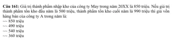 Câu 161: Giá trị thành phẩm nhập kho của công ty May trong nǎm 20XX là 850 triệu. Nếu giá trị
thành phẩm tồn kho đầu nǎm là 500 triệu, thành phẩm tồn kho cuối nǎm là 990 triệu thì giá vôn
hàng bán của công ty A trong nǎm là:
* 850 triệu
- 490 triệu
- 540 triệu
- 360 triệu