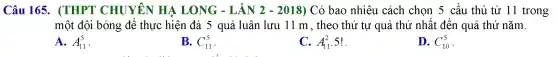 Câu 165 . (THP T C HUYÊN HẠ LONG - LẦN 2 - 2018) Có bao nhiêu cách chọn ! 5 cả ầu thủ từ 11 trong
một đôi bóng để thực hiện đá 5 quả lu ân lưu 11 m , the thứ tự qué i thứ nhất đế,n qu ả thứ nǎm. lm.
A. A_(11)^5
B. C_(11)^5
C. A_(11)^2
D. C_(10)^5