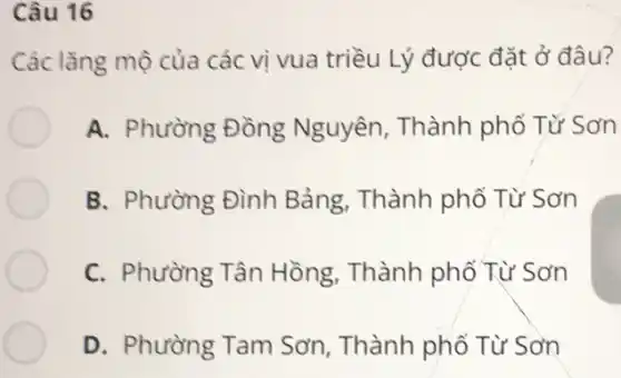 Câu 16
Các lǎng mộ của các vi vua triều Lý được đặt ở đâu?
A. Phường Đồng Nguyên, Thành phố Tử Sơn
B. Phường Đình Bảng, Thành phổ Từ Sơn
C. Phường Tân Hồng, Thành phổ Từ Sơn
D. Phường Tam Sơn, Thành phố Từ Sơn