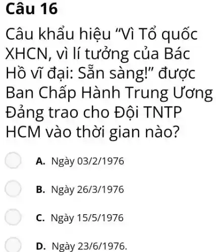 Câu 16
Câu khẩu hiệu "Vì Tổ quốc
XHCN, vì lí tưởng của Bác
Hồ vĩ đại: Sẵn sàng!" được
Ban Chấp Hành Trung ; Ương
Đảng trao cho Đôi TNTP
HCM vào thời gian nào?
A. Ngày 03/2/1976
B. Ngày 26/3/1976
C. Ngày 15/5/1976
D. Ngày 23/6/1976