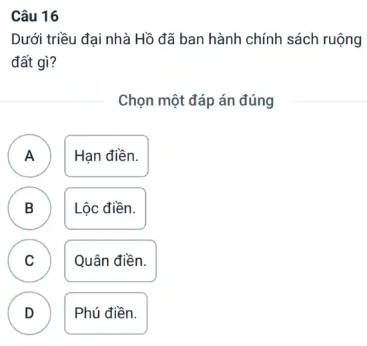 Câu 16
Dưới triều đại nhà Hồ đã ban hành chính sách ruộng
đất gì?
Chọn một đáp án đúng
A Hạn điền.
A
B B Lộc điền.
C Quân điền. C
D Phú điền.
.