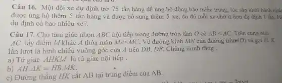 Câu 16.Mô t đội xe dự định trở 75 tấn hàng để ủng hộ đ ông bào ) miền trung , lúc sắp khởi hành nhật
được ing hô t đội xe dự hàng và được bổ sun g thêm 5 xe, do đó mỗi xe chớit hơn dự định I tân.Hi
dự đi nh c bao nhiêu xe?
Câu 17 Cho tam giác nhọn ABC nội tiếp rong đường tròn tâm O có
ABlt AC Trên cung nhỏ
AC lấy điểm M khác A thỏa mãn MAlt MC . Vẽ đường kính MN của đườ ng tròn (O) và gọi H, K
lần lượt là hình chiếu vuông góc của A trên DB.DE Chứng mir h rằng :
a) Tứ giác AI TKM là tú r giác nôi tiếp .
AHcdot AK=HBcdot MK
c) Đường thẳng HK cắt AB tai trung điểm của AB.