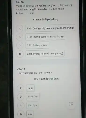 Câu 16
Màng tế bào của trùng lông bơi gồm __ tiếp xúc với
nhau ở gốc lông bơi và ở đỉnh của bao chích.
Phần a __ >) là :
Chọn một đáp án đúng
A ) 3 lớp (màng nhày màng ngoài, màng trong)
B 2 lớp (màng ngoài và màng trong)
C 1 lớp (màng ngoài) C
D 2 lớp (màng nhày và màng trong) D
Câu 17
Tinh trùng của giun tròn có dạng
Chọn một đáp án đúng
amip A
B nòng nọc
C bầu dục
D cầu
gg