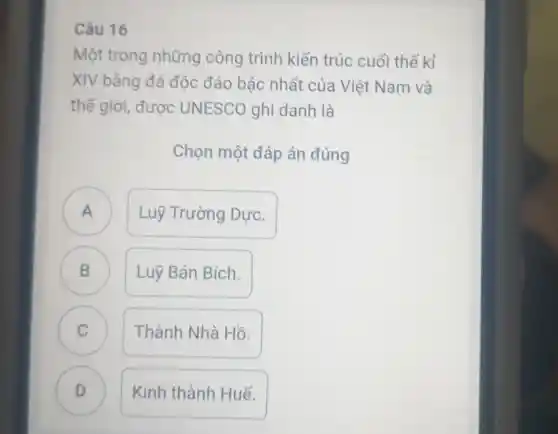 Câu 16
Một trong những công trình kiến trúc cuối thế kỉ
XIV bằng đá độc đáo bậc nhất của Việt Nam và
thế giới được UNESCO ghi danh là
Chọn một đáp án đúng
A n
Luỹ Trường Dực.
B B
Luỹ Bán Bích.
C
Thành Nhà Hồ.
D D
Kinh thành Huế.