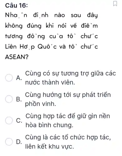 Câu 16:
Nha n đi nh nào sau đây
không đúng khi nói về điể m
tưởng đô ng cu'a tô ' chu'c
Liên Hở p Quô'c và tô ' chu'c
ASEAN?
A.Cùng có sự tương trơ giữa các
nước thành viên.
B.
Cùng hướng tới sự phát triển
phồn vinh.
C.
Cùng hợp tác để giữ gìn nền
hòa bình chung.
Cùng là các tổ chức hợp táC.
D.